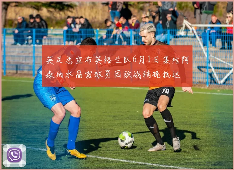 英足总宣布英格兰队6月1日集结阿森纳水晶宫球员因欧战稍晚抵达