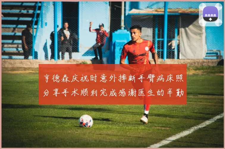 亨德森庆祝时意外摔断手臂病床照分享手术顺利完成感谢医生的辛勤付出