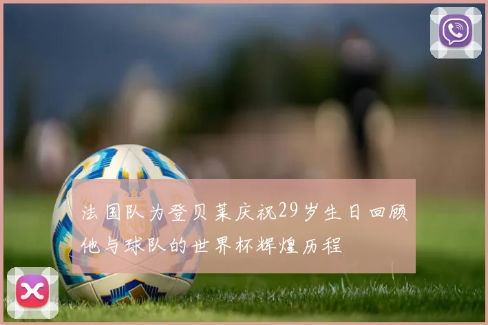 法国队为登贝莱庆祝29岁生日回顾他与球队的世界杯辉煌历程