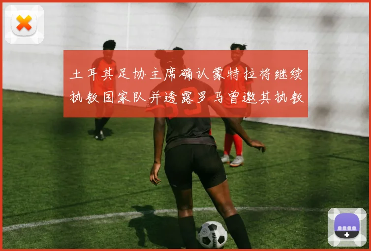 土耳其足协主席确认蒙特拉将继续执教国家队并透露罗马曾邀其执教