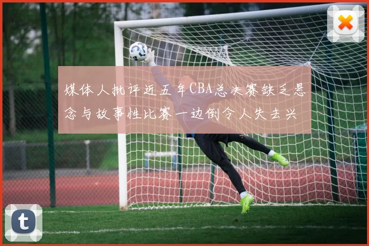 媒体人批评近五年CBA总决赛缺乏悬念与故事性比赛一边倒令人失去兴趣
