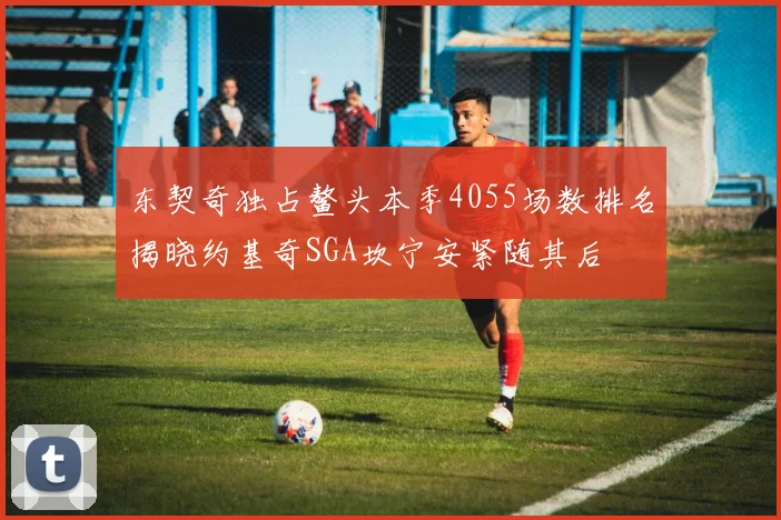 东契奇独占鳌头本季4055场数排名揭晓约基奇SGA坎宁安紧随其后