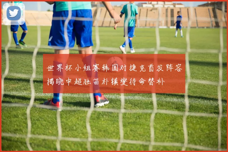 世界杯小组赛韩国对捷克首发阵容揭晓中超独苗朴镇燮待命替补