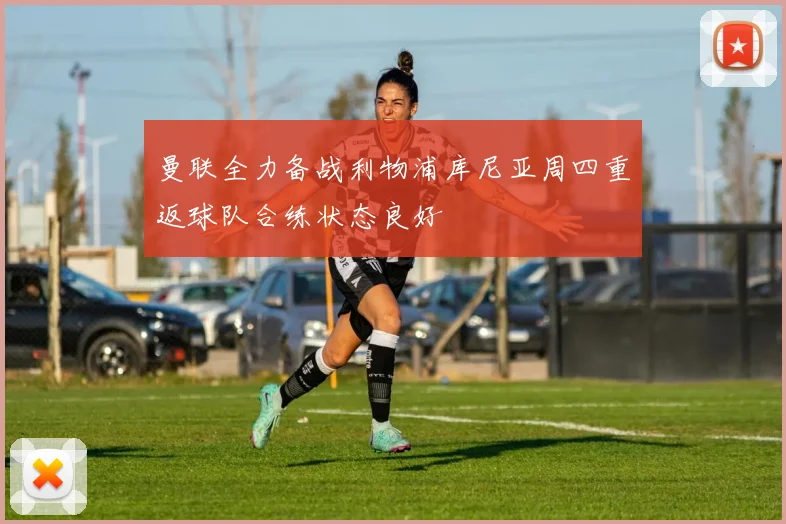 曼联全力备战利物浦库尼亚周四重返球队合练状态良好