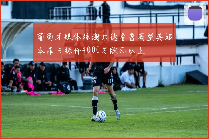 葡萄牙媒体称谢尔德鲁普渴望英超本菲卡标价4000万欧元以上
