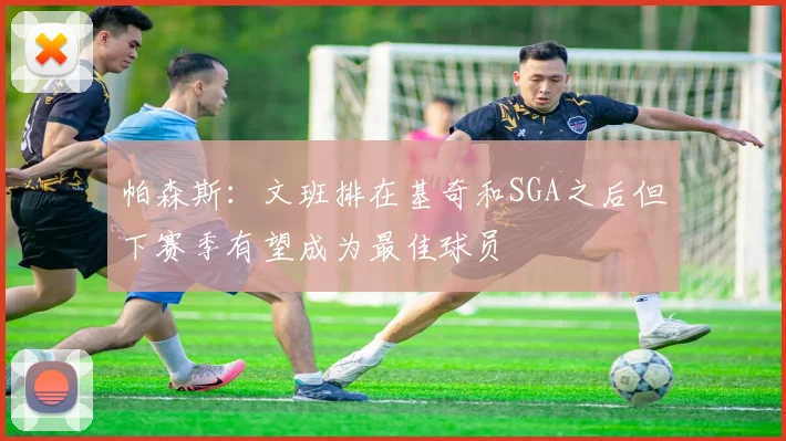 帕森斯：文班排在基奇和SGA之后但下赛季有望成为最佳球员