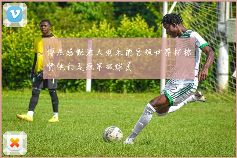 博尼感慨意大利未能晋级世界杯称赞他们是冠军级球员