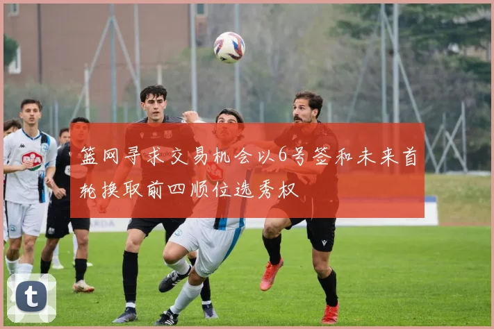 篮网寻求交易机会以6号签和未来首轮换取前四顺位选秀权