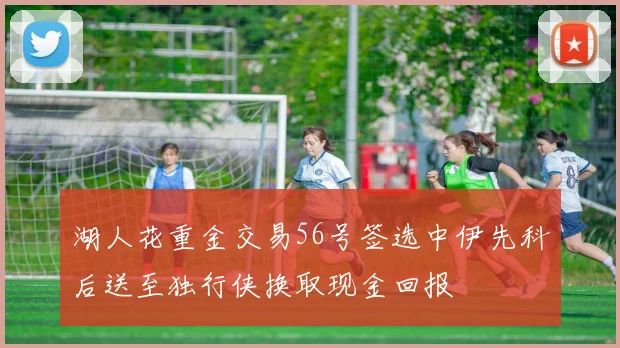 湖人花重金交易56号签选中伊先科后送至独行侠换取现金回报