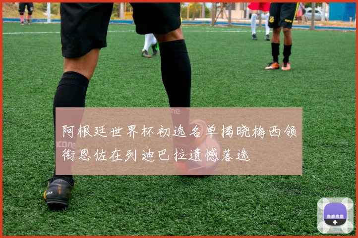 阿根廷世界杯初选名单揭晓梅西领衔恩佐在列迪巴拉遗憾落选