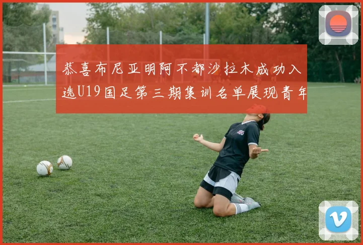 恭喜布尼亚明阿不都沙拉木成功入选U19国足第三期集训名单展现青年才俊风采