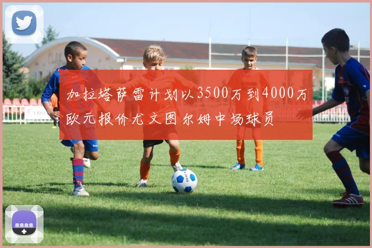 加拉塔萨雷计划以3500万到4000万欧元报价尤文图尔姆中场球员