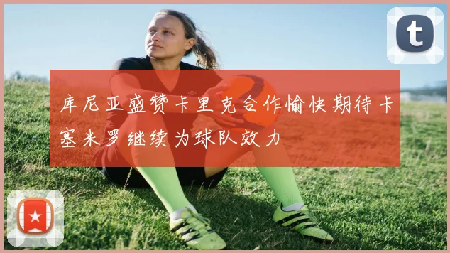 库尼亚盛赞卡里克合作愉快期待卡塞米罗继续为球队效力
