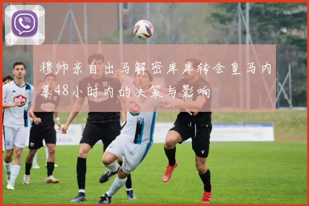 穆帅亲自出马解密库库转会皇马内幕48小时内的决策与影响