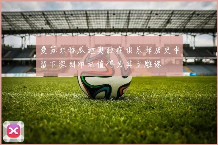 曼苏尔称瓜迪奥拉在俱乐部历史中留下深刻印记值得为其立雕像