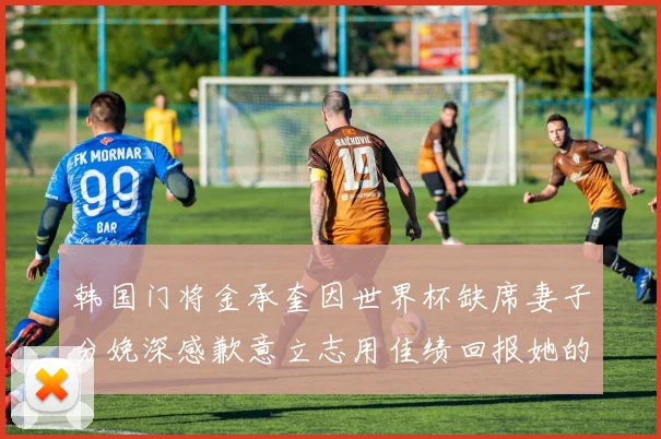韩国门将金承奎因世界杯缺席妻子分娩深感歉意立志用佳绩回报她的支持